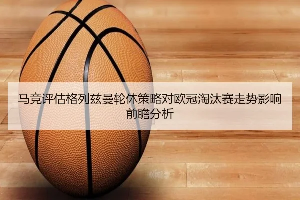 马竞评估格列兹曼轮休策略对欧冠淘汰赛走势影响前瞻分析