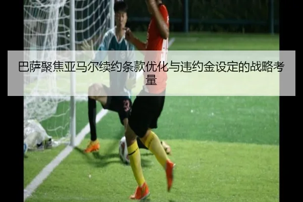 巴萨聚焦亚马尔续约条款优化与违约金设定的战略考量