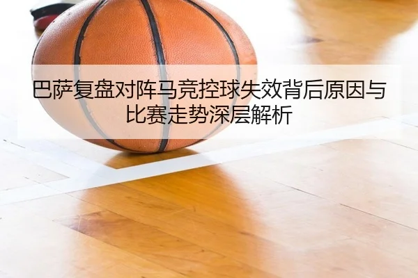 巴萨复盘对阵马竞控球失效背后原因与比赛走势深层解析