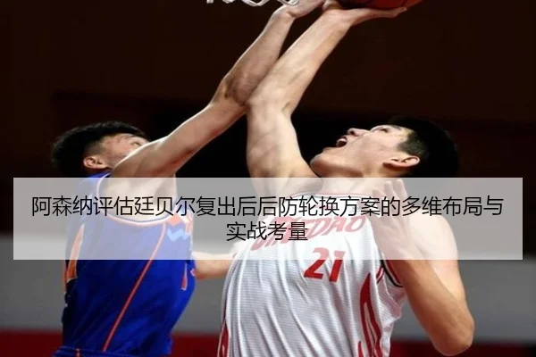 阿森纳评估廷贝尔复出后后防轮换方案的多维布局与实战考量