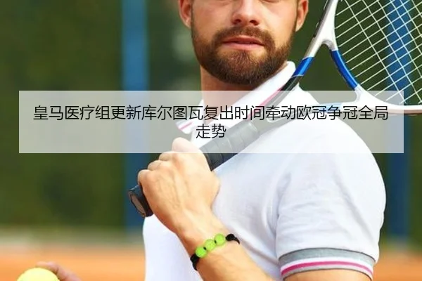 皇马医疗组更新库尔图瓦复出时间牵动欧冠争冠全局走势