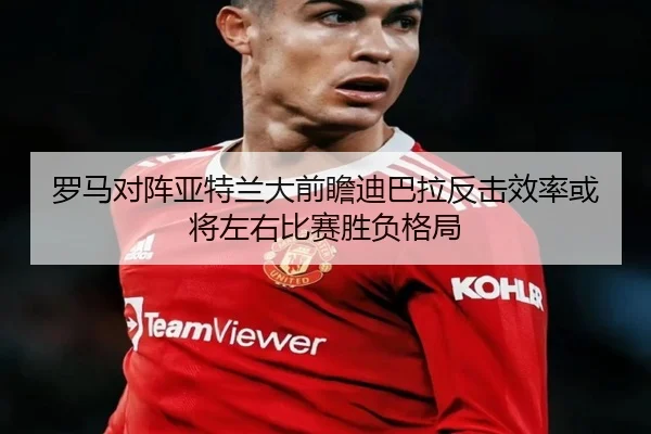 罗马对阵亚特兰大前瞻迪巴拉反击效率或将左右比赛胜负格局